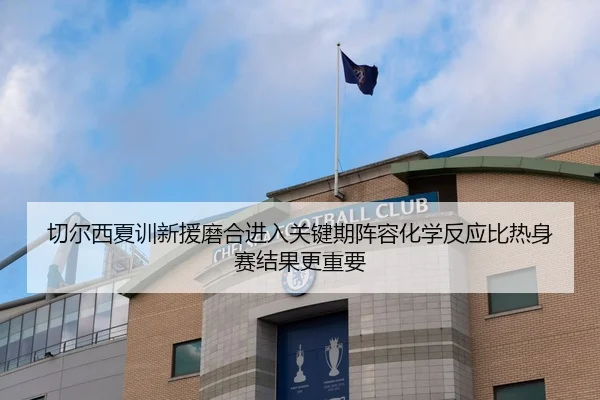 切尔西夏训新援磨合进入关键期阵容化学反应比热身赛结果更重要